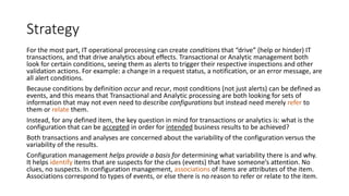 Strategy
For the most part, IT operational processing can create conditions that “drive” (help or hinder) IT
transactions, and that drive analytics about effects. Transactional or Analytic management both
look for certain conditions, seeing them as alerts to trigger their respective inspections and other
validation actions. For example: a change in a request status, a notification, or an error message, are
all alert conditions.
Because conditions by definition occur and recur, most conditions (not just alerts) can be defined as
events, and this means that Transactional and Analytic processing are both looking for sets of
information that may not even need to describe configurations but instead need merely refer to
them or relate them.
Instead, for any defined item, the key question in mind for transactions or analytics is: what is the
configuration that can be accepted in order for intended business results to be achieved?
Both transactions and analyses are concerned about the variability of the configuration versus the
variability of the results.
Configuration management helps provide a basis for determining what variability there is and why.
It helps identify items that are suspects for the clues (events) that have someone’s attention. No
clues, no suspects. In configuration management, associations of items are attributes of the item.
Associations correspond to types of events, or else there is no reason to refer or relate to the item.

 