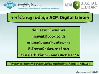การใช้งานฐานข้อมูล ACM Digital Library


               โดย จิรวัฒน์ พรหมพร
               jirawat@book.co.th
           แผนกสนับสนุนฝ่ายทรัพยากร
            อิเล็กทรอนิกส์ทางการศึกษา
     บริษัท บุ๊ค โปรโมชั่น แอนด์ เซอร์วิส จำากัด

โครงการพัฒนาเครือข่ายระบบห้องสมุดในประเทศไทย (ThaiLIS)

                                             ปรับปรุงครั้งล่าสุด 19/12/54
 
