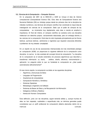 Ingeniería de Sistemas 
5.2. Ciencias de la Computación – Computer Science 
En la propuesta del 2001 de la IEEE-CS y ACM se incluye el área de Ciencia 
computacional (Computational Science CN). Esta área de Computational Science and 
Numerical Methods (CN) se introdujo porque desde los primeros días de la disciplina los 
métodos numéricos y las técnicas del cómputo científico han constituido la mayor área de 
investigación de ciencias de la computación. Dado que el poder de cómputo de las 
computadoras se incrementa muy rápidamente, esta área a crecido en amplitud e 
importancia. Al final del milenio, el cómputo científico se sostiene como una disciplina 
intelectual con derechos propios, cercanamente relacionada, pero sin embargo distinta, a 
las ciencias de la computación. Está área ha sido impulsada principalmente por los físicos 
teóricos, químicos teóricos, astrónomos e ingenieros que requieren soluciones eficientes 
a problemas de muy elevada complejidad. 
En un reporte de una de las asociaciones internacionales de más renombrado prestigio 
en computación (ACM), se proporciona la siguiente definición de la computación como 
disciplina, la cual es la más acertada del concepto formal de computación: "La disciplina 
de la computación es el estudio sistemático de procesos algorítmicos que describen y 
transforman información: su teoría, análisis, diseño, eficiencia, instrumentación y 
aplicación. La pregunta sobre la que se fundatoda la computación es ¿Qué puede 
automatizarse (eficientemente)?" 
En ese mismo reporte, la computación se divide en las siguientes disciplinas: 
– Algoritmos y Estructuras de Datos 
– Lenguajes de Programación 
– Arquitectura de computadoras 
– Computación Numérica y Simbólica 
– Sistemas Operativos 
– Metodología e Ingeniería de Software 
– Sistemas de Bases de Datos y de Recuperación de Información 
– Inteligencia Artificial y Robótica 
– Interacción Humano Computadora 
Esta definición, junto con las disciplinas, siguen teniendo validez y, aunque muchas de 
ellas se han separado, subdividido o especificado más, en términos generales puede 
considerarse que un perfil profesional de computación debería abarcarlas dentro de su 
matrícula curricular. 
 