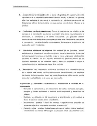 Ingeniería de Sistemas 
b. Apreciación de la interacción entre la teoría y la práctica. Un aspecto fundamental 
de la ciencia de la computación es el balance entre la teoría y la práctica y la liga entre 
ellas. Los graduados de ciencias de la computación no sólo tienen que entender los 
fundamentos teóricos de la disciplina sino que además cómo la teoría influencia a la 
práctica. 
c. Familiaridad con los temas comunes. Durante el transcurso de sus estudios en las 
ciencias de la computación, los alumnos encontrarán varios temas recurrentes como la 
abstracción, la complejidad y el cambio evolucionado. Los graduados deberán 
reconocer que esos temas tienen una amplia aplicación en el campo de las ciencias de 
la computación y no deben limitarlos como relevantes únicamente en el dominio en los 
cuales ellos fueron introducidos. 
d. Experiencia importante en proyectos. Para asegurar que los graduados aplican 
exitosamente el conocimiento que ellos adquirieron, todos los estudiantes de ciencias 
de la computación tienen que ser incluidos en por lo menos un proyecto substancial de 
desarrollo de software. En ese proyecto demostrará la aplicación práctica de los 
principios aprendidos en los diferentes cursos y fuerza al estudiante a integrar el 
material aprendido en las diferentes etapas de la currícula. 
e. Adaptabilidad. Una característica esencial de las ciencias de la computación es que 
en su relativa breve historia ha dado pasos enormes hacia el cambio. Los graduados 
de ciencias de la computación tienen que poseer fundamentos sólidos que les permita 
aprovechar sus habilidades en el campo que los envuelve. 
Capacidades y habilidades COGNOSCITIVAS relacionadas a ciencias de la 
Computación 
– Demuestra el conocimiento y el entendimiento de hechos esenciales, conceptos, 
principios y teorías relacionadas a ciencias de la computación y aplicaciones de 
software. 
– Modelado. La utilización de tal conocimiento y entendimiento en el modelado y 
diseño de sistemas basados en las computadoras. 
– Requerimientos. Identifica y analiza los criterios y especificaciones apropiadas de 
problemas específicos y planea las estrategias de su solución. 
– Evaluación crítica y pruebas. Analiza la extensión para el cual un sistema basado en 
cómputo reúne los criterios definidos para su utilización actual y su desarrollo futuro. 
 