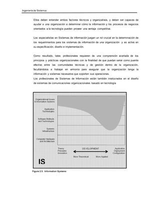 Ingeniería de Sistemas 
Ellos deben entender ambos factores técnicos y organizativos, y deben ser capaces de 
ayudar a una organización a determinar cómo la información y los procesos de negocios 
orientados a la tecnología pueden proveer una ventaja competitiva. 
Los especialistas en Sistemas de información juegan un rol crucial en la determinación de 
los requerimientos para los sistemas de información de una organización y es activo en 
su especificación, diseño e implementación. 
Como resultado, tales profesionales requieren de una comprensión acertada de los 
principios y prácticas organizacionales con la finalidad de que puedan servir como puente 
efectivo entre las comunidades técnicas y de gestión dentro de la organización, 
facultándolos a trabajar en armonía para asegurar que la organización tenga la 
información y sistemas necesarios que soporten sus operaciones. 
Los profesionales de Sistemas de Información están también involucrados en el diseño 
de sistemas de comunicaciones organizacionales basado en tecnología 
 