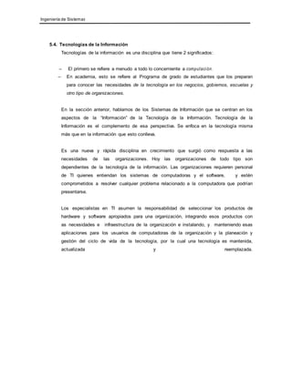 Ingeniería de Sistemas 
5.4. Tecnologías de la Información 
Tecnologías de la información es una disciplina que tiene 2 significados: 
– El primero se refiere a menudo a todo lo concerniente a computaci ón. 
– En academia, esto se refiere al Programa de grado de estudiantes que los preparan 
para conocer las necesidades de la tecnología en los negocios, gobiernos, escuelas y 
otro tipo de organizaciones. 
En la sección anterior, hablamos de los Sistemas de Información que se centran en los 
aspectos de la “Información” de la Tecnología de la Información. Tecnología de la 
Información es el complemento de esa perspectiva. Se enfoca en la tecnología misma 
más que en la información que esto conlleva. 
Es una nueva y rápida disciplina en crecimiento que surgió como respuesta a las 
necesidades de las organizaciones. Hoy las organizaciones de todo tipo son 
dependientes de la tecnología de la información. Las organizaciones requieren personal 
de TI quienes entiendan los sistemas de computadoras y el software, y estén 
comprometidos a resolver cualquier problema relacionado a la computadora que podrían 
presentarse. 
Los especialistas en TI asumen la responsabilidad de seleccionar los productos de 
hardware y software apropiados para una organización, integrando esos productos con 
as necesidades e infraestructura de la organización e instalando, y manteniendo esas 
aplicaciones para los usuarios de computadoras de la organización y la planeación y 
gestión del ciclo de vida de la tecnología, por la cual una tecnología es mantenida, 
actualizada y reemplazada. 
 