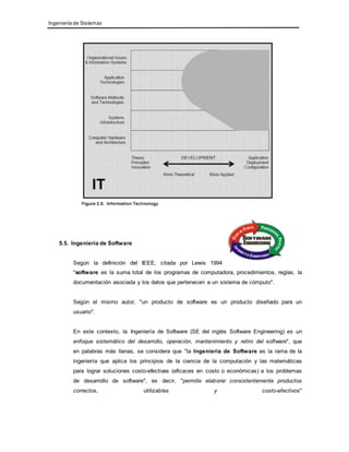 Ingeniería de Sistemas 
5.5. Ingeniería de Software 
Según la definición del IEEE, citada por Lewis 1994 
"software es la suma total de los programas de computadora, procedimientos, reglas, la 
documentación asociada y los datos que pertenecen a un sistema de cómputo". 
Según el mismo autor, "un producto de software es un producto diseñado para un 
usuario". 
En este contexto, la Ingeniería de Software (SE del inglés Software Engineering) es un 
enfoque sistemático del desarrollo, operación, mantenimiento y retiro del software", que 
en palabras más llanas, se considera que "la Ingeniería de Software es la rama de la 
ingeniería que aplica los principios de la ciencia de la computación y las matemáticas 
para lograr soluciones costo-efectivas (eficaces en costo o económicas) a los problemas 
de desarrollo de software", es decir, "permite elaborar consistentemente productos 
correctos, utilizables y costo-efectivos" 
 