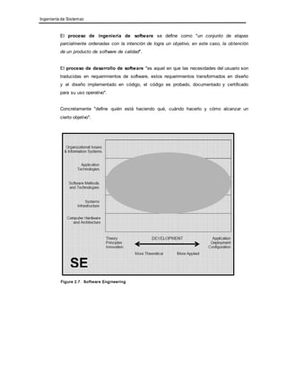 Ingeniería de Sistemas 
El proceso de ingeniería de software se define como "un conjunto de etapas 
parcialmente ordenadas con la intención de logra un objetivo, en este caso, la obtención 
de un producto de software de calidad". 
El proceso de desarrollo de software "es aquel en que las necesidades del usuario son 
traducidas en requerimientos de software, estos requerimientos transformados en diseño 
y el diseño implementado en código, el código es probado, documentado y certificado 
para su uso operativo". 
Concretamente "define quién está haciendo qué, cuándo hacerlo y cómo alcanzar un 
cierto objetivo". 
 