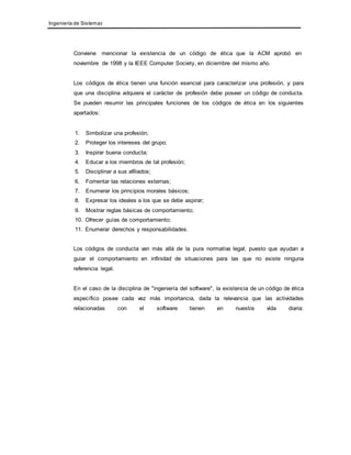 Ingeniería de Sistemas 
Conviene mencionar la existencia de un código de ética que la ACM aprobó en 
noviembre de 1998 y la IEEE Computer Society, en diciembre del mismo año. 
Los códigos de ética tienen una función esencial para caracterizar una profesión, y para 
que una disciplina adquiera el carácter de profesión debe poseer un código de conducta. 
Se pueden resumir las principales funciones de los códigos de ética en los siguientes 
apartados: 
1. Simbolizar una profesión; 
2. Proteger los intereses del grupo; 
3. Inspirar buena conducta; 
4. Educar a los miembros de tal profesión; 
5. Disciplinar a sus afiliados; 
6. Fomentar las relaciones externas; 
7. Enumerar los principios morales básicos; 
8. Expresar los ideales a los que se debe aspirar; 
9. Mostrar reglas básicas de comportamiento; 
10. Ofrecer guías de comportamiento; 
11. Enumerar derechos y responsabilidades. 
Los códigos de conducta van más allá de la pura normativa legal, puesto que ayudan a 
guiar el comportamiento en infinidad de situaciones para las que no existe ninguna 
referencia legal. 
En el caso de la disciplina de "ingeniería del software", la existencia de un código de ética 
específico posee cada vez más importancia, dada la relevancia que las actividades 
relacionadas con el software tienen en nuestra vida diaria: 
 