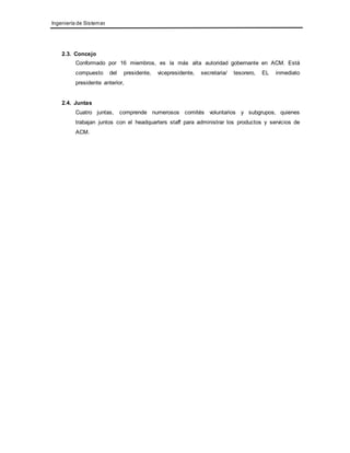 Ingeniería de Sistemas 
2.3. Concejo 
Conformado por 16 miembros, es la más alta autoridad gobernante en ACM. Está 
compuesto del presidente, vicepresidente, secretaria/ tesorero, EL inmediato 
presidente anterior, 
2.4. Juntas 
Cuatro juntas, comprende numerosos comités voluntarios y subgrupos, quienes 
trabajan juntos con el headquarters staff para administrar los productos y servicios de 
ACM. 
 