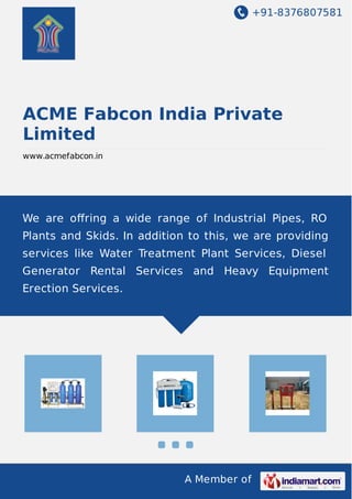 +91-8376807581
A Member of
ACME Fabcon India Private
Limited
www.acmefabcon.in
We are oﬀring a wide range of Industrial Pipes, RO
Plants and Skids. In addition to this, we are providing
services like Water Treatment Plant Services, Diesel
Generator Rental Services and Heavy Equipment
Erection Services.
 
