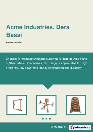 A Member of
Acme Industries, Dera
Bassi
www.acmeind.in
Engaged in manufacturing and supplying of Tractor Auto Parts
& Sheet Metal Components. Our range is appreciated for high
efficiency, low down time, sturdy construction and durability.
 