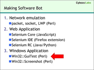 Making Software Bot

1. Network emulation
  packet, socket, LWP (Perl)
2. Web Application
  Selenium Core (JavaScript)
  Selenium IDE (Firefox extension)
  Selenium RC (Java/Python)
3. Windows Application
  Win32::GuiTest (Perl)
  Win32::Screenshot (Perl)
 