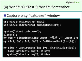 (4) Win32::GuiTest & Win32::Screenshot

Capture only “calc.exe” window
use Win32::GuiTest qw(:ALL);
use Win32::Screenshot qw(CaptureRect);

system("start calc.exe");
sleep(1);
my @id = FindWindowLike(undef,"^電卓","",undef,1);
my ($x1, $y1, $x2, $y2) = GetWindowRect($id[0]);

my $img = CaptureRect($x1,$y1, $x2-$x1,$y2-$y1);
   $img->Write("x.png"); # save
  system("start x.png"); # view
 