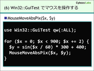 (6) Win32::GuiTest でマウスを操作する

MouseMoveAbsPix($x, $y)

use Win32::GuiTest qw(:ALL);

for ($x = 0; $x < 900; $x += 2) {
  $y = sin($x / 60) * 300 + 400;
  MouseMoveAbsPix($x, $y);
}
 
