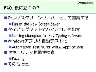 FAQ. 役に立つの？

新しいスクリーンセーバーとして鑑賞する
 Fun of the New Screen Saver
タイピングソフトでハイスコアを出す
 Scoring champion for Key-Typing software
Windowsアプリの自動テスト化
 Automation Testing for Win32 Applications
セキュリティ脆弱性検査
 Fuzzing
その他 etc.
 