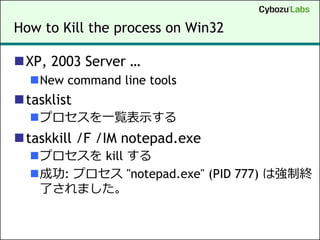 How to Kill the process on Win32

XP, 2003 Server …
  New command line tools
tasklist
  プロセスを一覧表示する
taskkill /F /IM notepad.exe
  プロセスを kill する
  成功: プロセス "notepad.exe" (PID 777) は強制終
   了されました。
 