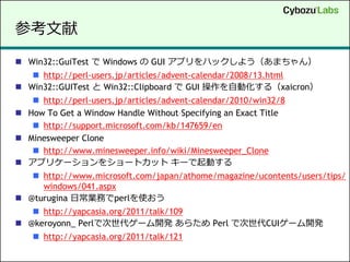 参考文献
 Win32::GuiTest で Windows の GUI アプリをハックしよう（あまちゃん）
    http://perl-users.jp/articles/advent-calendar/2008/13.html
 Win32::GUITest と Win32::Clipboard で GUI 操作を自動化する（xaicron）
    http://perl-users.jp/articles/advent-calendar/2010/win32/8
 How To Get a Window Handle Without Specifying an Exact Title
    http://support.microsoft.com/kb/147659/en
 Minesweeper Clone
    http://www.minesweeper.info/wiki/Minesweeper_Clone
 アプリケーションをショートカット キーで起動する
    http://www.microsoft.com/japan/athome/magazine/ucontents/users/tips/
     windows/041.aspx
 @turugina 日常業務でperlを使おう
    http://yapcasia.org/2011/talk/109
 @keroyonn_ Perlで次世代ゲーム開発 あらため Perl で次世代CUIゲーム開発
     http://yapcasia.org/2011/talk/121
 
