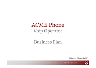 ACME Phone
                                  Voip Operator

                                   Business Plan


                                                                                                             Milano, 4 Giugno 2007

0   No part of this part of this document may be reproduced or transmitted withoutwritten permission of ofDelta Team & Network
                No document may be reproduced or transmitted without the the written permission            Delta Team
 
