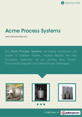 08447534788
A Member of
Acme Process Systems
www.acme-process.com
Industrial Vessels Industrial Reactors Cylindrical Silos Distillation Systems Industrial
Agitators Industrial Heat Exchangers Industrial Tanks Shell & Tube Heat Exchangers Process
Equipments Fractionation Columns Distillation Column Internals Multi Effect Evaporators Thin
Film Evaporators Pilot Plants Chemical Process Technology Services Divided Wall Column
Technology Environmental Technology Services Evaporator Technology Services Heat Transfer
Technology Services Mass Transfer Technology Services Multipurpose Solvent Recovery
Systems Oil & Gas Process Technology Services Skids for Pharma Industry Turnkey Projects for
Chemical Industries Active Carbon System for VOC & Odour Removal Industrial Reactors for
Chemical Industry Industrial Vessels Industrial Reactors Cylindrical Silos Distillation
Systems Industrial Agitators Industrial Heat Exchangers Industrial Tanks Shell & Tube Heat
Exchangers Process Equipments Fractionation Columns Distillation Column Internals Multi
Effect Evaporators Thin Film Evaporators Pilot Plants Chemical Process Technology
Services Divided Wall Column Technology Environmental Technology Services Evaporator
Technology Services Heat Transfer Technology Services Mass Transfer Technology
Services Multipurpose Solvent Recovery Systems Oil & Gas Process Technology Services Skids
for Pharma Industry Turnkey Projects for Chemical Industries Active Carbon System for VOC &
Odour Removal Industrial Reactors for Chemical Industry Industrial Vessels Industrial
Reactors Cylindrical Silos Distillation Systems Industrial Agitators Industrial Heat
Exchangers Industrial Tanks Shell & Tube Heat Exchangers Process Equipments Fractionation
We , Acme Process Systems, are leading manufacturer and
supplier of Distillation Systems, Industrial Reactors and Heat
Exchangers. Additionally, we are providing Mass Transfer,
Environmental, Evaporator and Chemical Process Technologies.
 