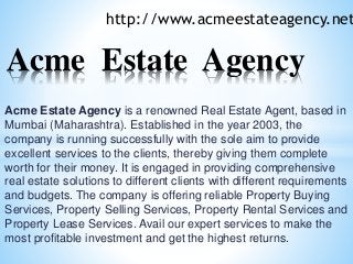 Acme Estate Agency is a renowned Real Estate Agent, based in
Mumbai (Maharashtra). Established in the year 2003, the
company is running successfully with the sole aim to provide
excellent services to the clients, thereby giving them complete
worth for their money. It is engaged in providing comprehensive
real estate solutions to different clients with different requirements
and budgets. The company is offering reliable Property Buying
Services, Property Selling Services, Property Rental Services and
Property Lease Services. Avail our expert services to make the
most profitable investment and get the highest returns.
http://www.acmeestateagency.net
Acme Estate Agency
 