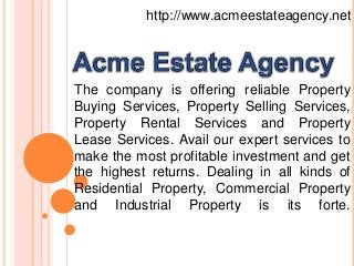 http://www.acmeestateagency.net
The company is offering reliable Property
Buying Services, Property Selling Services,
Property Rental Services and Property
Lease Services. Avail our expert services to
make the most profitable investment and get
the highest returns. Dealing in all kinds of
Residential Property, Commercial Property
and Industrial Property is its forte.
 