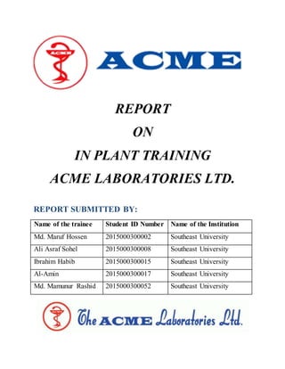 REPORT
ON
IN PLANT TRAINING
ACME LABORATORIES LTD.
REPORT SUBMITTED BY:
Name of the trainee Student ID Number Name of the Institution
Md. Maruf Hossen 2015000300002 Southeast University
Ali Asraf Sohel 2015000300008 Southeast University
Ibrahim Habib 2015000300015 Southeast University
Al-Amin 2015000300017 Southeast University
Md. Mamunur Rashid 2015000300052 Southeast University
 