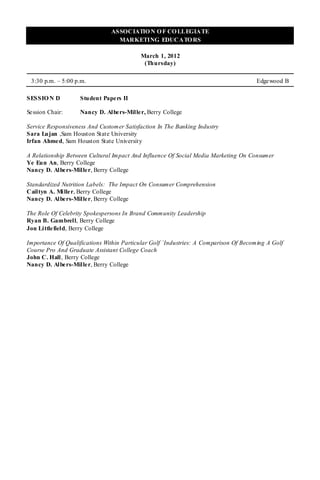 ASSOCIATIO N O F CO LLEGIATE
                                 MARKETING EDUCATO RS

                                          March 1, 2012
                                           (Thursday)

 3:30 p.m. – 5:00 p.m.                                                                Edgewood B

SESSIO N D          Student Papers II

Se ssion Chair:     Nancy D. Albers-Miller, Berry College

Service Responsiveness And Customer Satisfaction In The Banking Industry
Sara Lujan ,Sam Houston State University
Irfan Ahme d, Sam Houston State University

A Relationship Between Cultural Impact And Influence Of Social Media Marketing On Consumer
Ye Eun An, Berry College
Nancy D. Albe rs-Mille r, Berry College

Standardized Nutrition Labels: The Impact On Consumer Comprehension
Cailtyn A. Mi lle r, Berry College
Nancy D. Albe rs-Mille r, Berry College

The Role Of Celebrity Spokespersons In Brand Community Leadership
Ryan B. Gambrell, Berry College
Jon Little field, Berry College

Importance Of Qualifications Within Particular Golf `Industries: A Comparison Of Becoming A Golf
Course Pro And Graduate Assistant College Coach
John C. Hall , Berry College
Nancy D. Albe rs-Mille r, Berry College
 