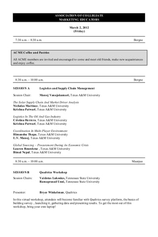 ASSOCIATIO N O F CO LLEGIATE
                                   MARKETING EDUCATO RS

                                             March 2, 2012
                                               (Friday)

 7:30 a.m. – 8:30 a.m.                                                                            Borgne



ACME Coffee and Pastries

All ACME members are invited and encouraged to come and meet old friends, make new acquaintances
and enjoy coffee.




 8:30 a.m. – 10:00 a.m.                                                                           Borgne

SESSIO N A           Logistics and Supply Chain Management

Se ssion Chair:      Manoj Vanajakumari , T exas A&M University

The Solar Supply Chain And Market Driver Analysis
Nicholas Martinez , T exas A&M University
Krishna Patwari , T exas A&M University

Logistics In The Oil And Gas Industry
Cristina He rre ra, T exas A&M University
Krishna Patwari, T exas A&M University

Coordination In Multi-Player Environment
Himanshu Thapa, T exas A&M University
U.V. Manoj, T exas A&M University

Global Sourcing – Procurement During An Economic Crisis
Lauren Rosenkraz , T exas A&M University
Bimal Ne pal, T exas A&M University


 8:30 a.m. – 10:00 a.m.                                                                         Maurpas


SESSIO N B           Qualtrics Workshop
Se ssion Chairs:     Vaidotas Lukosius, T ennessee State University
                     Ramaprasad Unni, T ennessee State University


Presenter:           Bryce Winkelman, Qualtrics

In this virtual workshop, attendees will become familiar with Qualtrics survey platform, the basics of
buildin g survey , launching it, gathering data and presenting results. To get the most out of this
workshop, bring your own laptop!
 