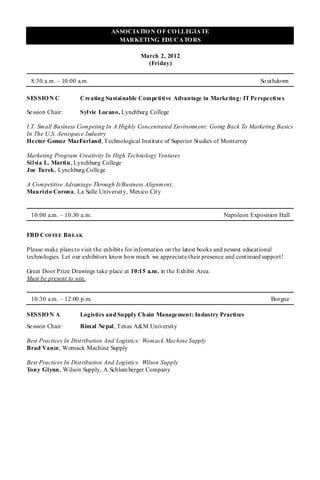 ASSOCIATIO N O F CO LLEGIATE
                                  MARKETING EDUCATO RS

                                            March 2, 2012
                                              (Friday)

 8:30 a.m. – 10:00 a.m.                                                                  So uthdown

SESSIO N C          Cre ating Sustainable Competitive Advantage in Marketing: IT Perspectives

Se ssion Chair:     Sylvie Lozano, Lynchburg College

I.T. Small Business Competing In A Highly Concentrated Environment: Going Back To Marketing Basics
In The U.S. Aerospace Industry
He ctor Gomez MacFarland, T echnological Institute of Superior Studies of Monterrey

Marketing Program Creativity In High Technology Ventures
Silvia L. Martin , Lynchburg College
Joe Turek, Lynchburg College

A Competitive Advantage Through It/Business Alignment,
Mauricio Corona, La Salle University, Mexico City


 10:00 a.m. – 10:30 a.m.                                                   Napoleon Exposition Hall


FBD C OFFEE B REAK

Please make plans to visit the exhibits for information on the latest books and newest educational
technologies. Let our exhibitors know how much we appreciate their presence and continued support!

Great Door Prize Drawings take place at 10:15 a.m. in the Exhibit Area.
Must be present to win.


 10:30 a.m. – 12:00 p.m.                                                                     Borgne

SESSIO N A          Logistics and Supply Chain Management: Industry Practices
Se ssion Chair:     Bimal Nepal, T exas A&M University

Best Practices In Distribution And Logistics: Womack Machine Supply
Brad Vance, Womack Machine Supply

Best Practices In Distribution And Logistics: Wilson Supply
Tony Glynn, Wilson Supply, A Schlum berger Company
 