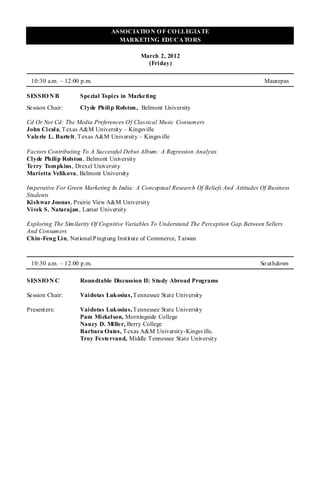 ASSOCIATIO N O F CO LLEGIATE
                                 MARKETING EDUCATO RS

                                          March 2, 2012
                                            (Friday)

 10:30 a.m. – 12:00 p.m.                                                                 Maurepas

SESSIO N B          Spe cial Topics in Marketing
Se ssion Chair:     Clyde Philip Rolston , Belmont University

Cd Or Not Cd: The Media Preferences Of Classical Music Consumers
John Cicala, T exas A&M University – Kingsville
Vale rie L. Barte lt, T exas A&M University – Kingsville

Factors Contributing To A Successful Debut Album: A Regression Analysis
Clyde Philip Rolston , Belmont University
Te rry Tompkins, Drexel University
Marietta Velikova, Belmont University

Imperative For Green Marketing In India: A Conceptual Research Of Beliefs And Attitudes Of Business
Students
Kishwar Joonas, Prairie View A&M University
Vivek S. Natarajan , Lamar University

Exploring The Similarity Of Cognitive Variables To Understand The Perception Gap Between Sellers
And Consumers
Chin-Feng Lin, National Pingtung Institute of Commerce, T aiwan



 10:30 a.m. – 12:00 p.m.                                                                So uthdown

SESSIO N C          Roundtable Discussion II: Study Abroad Programs

Se ssion Chair:     Vaidotas Lukosius, T ennessee State University

Presenters:         Vaidotas Lukosius, T ennessee State University
                    Pam Mickelson, Morningside College
                    Nancy D. Miller, Berry College
                    Barbara Oates, T exas A&M University-Kingsville.
                    Troy Festervand, Middle T ennessee State University
 