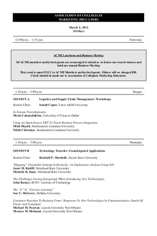 ASSOCIATIO N O F CO LLEGIATE
                                  MARKETING EDUCATO RS

                                            March 2, 2012
                                              (Friday)

 12:00 p.m. – 1:15 p.m.                                                                 Nottoway




                               ACME Luncheon and Business Meeting

  All ACME membe rs and invited guests are encouraged to attend as we honor our award winners and
                                hold our annual Business Meeting

      This e vent is open ONLY to ACME Members and invited guests. Others will we charged $50.
               Check should be made out to Association of Collegiate Marketing Educators .




 1:30 p.m. – 3:00 p.m.                                                                    Borgne

SESSIO N A          Logistics and Supply Chain Management: Workshops
Se ssion Chair:     Ismail Capar, T exas A&M University

In-Season Transshipments
Me tin Cakanyildirim, University of T exas at Dallas

Using An Open-Source ERP To Teach Business Process Integration
Minh Huynh, Southeastern Louisiana University
Nilish Chitrakar, Southeastern Louisiana University



 1:30 p.m. – 3:00 p.m.                                                                  Maurepas

SESSIO N B          Te chnology Transfer: Unanticipated Applications

Se ssion Chair:     Kimball P. Marshall, Alcorn State University

"Mapping” Charitable Gaming In Kentucky: An Exploratory Analysis Using GIS
Janet M. Ratliff, Morehead State University
Michelle B. Kunz , Morehead State University

The Challenges Facing Salespeople When Introducing New Technologies
John Barne s, SUNY- Institute of T echnology

The “E” In “Eservice Learning”
Sue Y. McGorry, DeSales University

Consumer Reaction To Business Firms’ Responses To New Technologies In Communications: Emails Of
Praise And Complaint
Michael M. Pe arson , Loyola University New Orleans
Thomas M. Hickman , Loyola University New Orleans
 