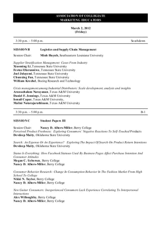 ASSOCIATIO N O F CO LLEGIATE
                                  MARKETING EDUCATO RS

                                           March 2, 2012
                                             (Friday)

 3:30 p.m. – 5:00 p.m.                                                                      So uthdown

SESSIO N B          Logistics and Supply Chain Management
Se ssion Chair:     Minh Huynh, Southeastern Louisiana University

Supplier Stratification Management: Cases From Industry
Xiaoming Li , T ennessee State Universit y
Fe stus Olorunniwo, T ennessee State University
Joe l Jolaye mi , T ennessee State University
Chunxing Fan, T ennessee State University
William Kre chel, Boeing Research and T echnology

Crisis management among Industrial Distributors: Scale development, analysis and insights
Arunachalam Narayanan , T exas A&M University
Daniel F. Jennings, T exas A&M University
Ismail Capar, T exas A&M University,
Malini Natarajarathinam , T exas A&M University

 3:30 p.m. – 5:00 p.m.                                                                            B-1

SESSIO N C          Student Papers III

Se ssion Chair:     Nancy D. Albers-Miller, Berry College
Perceived Product Freshness: Exploring Consumers’ Negative Reactions To Self -Touched Products
De vdee p Maity, Oklahoma State University

Search: An Expense Or An Experience? Exploring The Impact Of Search On Product Return Intentions
De vdee p Maity, Oklahoma State University

Status Is Everything: How Facebook Statuses Used By Business Pages Affect Purchase Intention And
Consumer Attitudes
Me gan C. Ue be rsax, Berry College
Nancy D. Albe rs-Mille r, Berry College

Consumer Behavior Research: Change In Consumption Behavior In The Fashion Market From High
School To College
Nikki N. Taylor, Berry College
Nancy D. Albe rs-Mille r, Berry College

New Guitar Consumers: Inexperienced Consumers Lack Experience Correlating To Interpersonal
Interactions
Ale x Willoughby, Berry College
Nancy D. Albe rs-Mille r, Berry College
 