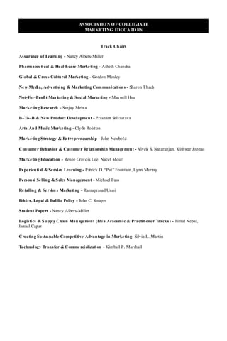ASSOCIATIO N O F CO LLEGIATE
                                  MARKETING EDUCATO RS


                                            Track Chairs

Assurance of Le arning - Nancy Albers-Miller

Pharmaceutical & He althcare Marketing - Ashish Chandra

Global & Cross-Cultural Marketing - Gordon Mosley

Ne w Me dia, Adve rtising & Marketing Communications - Sharon T hach

Not-For-Profit Marketing & Social Marketing - Maxwell Hsu

Marke ting Rese arch - Sanjay Mehta

B–To–B & Ne w Product Development - Prashant Srivastava

Arts And Music Marke ting - Clyde Rolston

Marke ting Strate gy & Entrepreneurship - John Newbold

Consume r Behavior & Customer Relationship Management - Vivek S. Nataranjan, Kishwar Joonas

Marke ting Education - Renee Gravois Lee, Nacef Mouri

Ex pe riential & Se rvice Learning - Patrick D. “Pat” Fountain, Lynn Murray

Pe rsonal Se lling & Sales Management - Michael Pass

Re tailing & Se rvice s Marketing - Ramaprasad Unni

Ethics, Legal & Public Policy - John C. Knapp

Student Pape rs - Nancy Albers-Miller

Logistics & Supply Chain Management (Idea Academic & Practitioner Tracks) - Bimal Nepal,
Ismail Capar

Cre ating Sustainable Competitive Advantage in Marketing- Silvia L. Martin

Te chnology Transfe r & Commercialization - Kimball P. Marshall
 