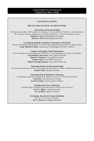 ASSOCIATIO N O F CO LLEGIATE
                              MARKETING EDUCATO RS




                                  CO NGRATULATIO NS!

                      BES T O F TRACK PAP ER AWARD WINNERS

                               Advertising and Personal Selling
The Moderating Effects Of Consumer Involvement, Concern About Air Pollution, And Materialism
    On Consumer Decision-Making For A Hybrid Automobile: A Retail Advertising Analysis
                          William T. Neese, Nicholls State University
                           Monica J. Favia, Bloomsbur g University

               Cre ating Sustainable Competitive Advantage in Marketing
  Change And Stability Management As A Source Of Competitive Advantage For Organizations
          Jorge Humberto Mejia, Autonomous T echnological Institute of Mexico

                        Logistics and Supply Chain Management
   Crisis management among Industrial Distributors: Scale development, analysis and insights
                     Arunachalam Narayanan , T exas A&M University
                        Daniel F. Jennings, T exas A&M University
                          Ismail Capar, T exas A&M University,
                     Malini Natarajarathinam , T exas A&M University

                        Marketing Strategy & Entrepreneurship
A Conceptual Foundation for New Technology Business Firms to Adopt a Marketing Orientation
                             Sandra Potter, Bryant University

                         Pharmaceutical & Healthcare Marketing
        Evaluating an Innovative Approach in Patient-Centric Care: The Laborist Model
                             Asoke Dey, T he University of Akron
                          Jessica Clemons, T he University of Akron

                             Retailing & Services Marketing
             Understanding The Impact Of Product Return Policies On Consumers
                            Lynn C. Dailey, Capital University
                             M. Ali Ülkü, Capital University

                         Technology Transfer & Commercialization
                              The “E” In “Eservice Learning”
                            Sue Y. McGorry, DeSales University
 