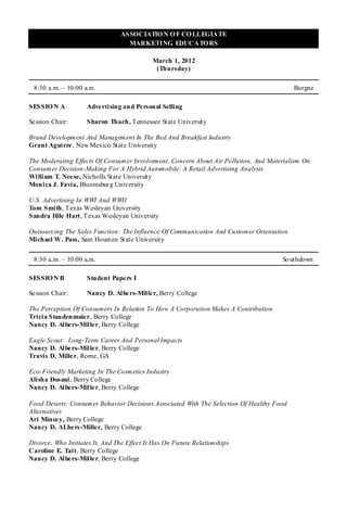 ASSOCIATIO N O F CO LLEGIATE
                                   MARKETING EDUCATO RS

                                            March 1, 2012
                                             (Thursday)

 8:30 a.m. – 10:00 a.m.                                                                   Borgne

SESSIO N A          Adve rtising and Personal Selling

Se ssion Chair:     Sharon Thach , T ennessee State University

Brand Development And Management In The Bed And Breakfast Industry
Grant Aguirre , New Mexico State University

The Moderating Effects Of Consumer Involvement, Concern About Air Pollution, And Materialism On
Consumer Decision-Making For A Hybrid Automobile: A Retail Advertising Analysis
William T. Nee se , Nicholls State University
Monica J. Favia, Bloomsbur g University

U.S. Advertising In WWI And WWII
Tom Smith, T exas Wesleyan University
Sandra Hile Hart, T exas Wesleyan University

Outsourcing The Sales Function: The Influence Of Communication And Customer Orientation
Michael W. Pass, Sam Houston State University


 8:30 a.m. – 10:00 a.m.                                                              So uthdown

SESSIO N B          Student Papers I

Se ssion Chair:     Nancy D. Albers-Miller, Berry College

The Perception Of Consumers In Relation To How A Corporation Makes A Contribution
Tricia Staudenmaie r, Berry College
Nancy D. Albe rs-Mille r, Berry College

Eagle Scout: Long-Term Career And Personal Impacts
Nancy D. Albe rs-Mille r, Berry College
Travis D. Mille r, Rome, GA

Eco-Friendly Marketing In The Cosmetics Industry
Alisha Dosani , Berry College
Nancy D. Albe rs-Mille r, Berry College

Food Deserts: Consumer Behavior Decisions Associated With The Selection Of Healthy Food
Alternatives
Ari Mince y, Berry College
Nancy D. ALbe rs-Mille r, Berry College

Divorce, Who Initiates It, And The Effect It Has On Future Relationships
Caroline E. Tait, Berry College
Nancy D. Albe rs-Mille r, Berry College
 