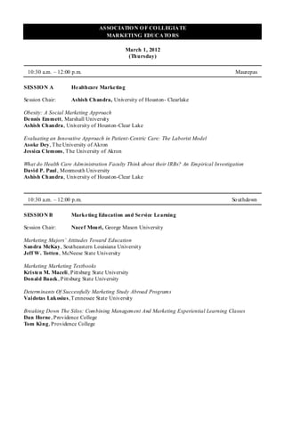 ASSOCIATIO N O F CO LLEGIATE
                                   MARKETING EDUCATO RS

                                             March 1, 2012
                                              (Thursday)

 10:30 a.m. – 12:00 p.m.                                                                 Maurepas

SESSIO N A           He althcare Marketing

Se ssion Chair:      Ashish Chandra, University of Houston- Clearlake

Obesity: A Social Marketing Approach
De nnis Emmett, Marshall University
Ashish Chandra, University of Houston-Clear Lake

Evaluating an Innovative Approach in Patient-Centric Care: The Laborist Model
Asoke Dey, T he University of Akron
Jessica Clemons, T he University of Akron

What do Health Care Administration Faculty Think about their IRBs? An Empirical Investigation
David P. Paul , Monmouth University
Ashish Chandra, University of Houst on-Clear Lake



 10:30 a.m. – 12:00 p.m.                                                                So uthdown

SESSIO N B           Marketing Education and Service Learning

Se ssion Chair:      Nace f Mouri, George Mason University

Marketing Majors’ Attitudes Toward Education
Sandra McKay, Southeastern Louisiana University
Jeff W. Totten, McNeese State University

Marketing Marketing Textbooks
Kriste n M. Maceli , Pittsburg State University
Donald Baack , Pittsburg State University

Determinants Of Successfully Marketing Study Abroad Programs
Vaidotas Lukosius, T ennessee State University

Breaking Down The Silos: Combining Management And Marketing Experiential Learning Classes
Dan Horne , Providence College
Tom King, Providence College
 