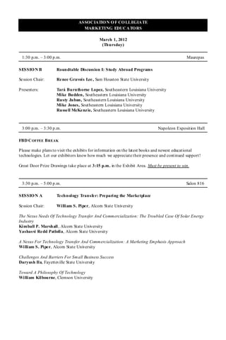 ASSOCIATIO N O F CO LLEGIATE
                                  MARKETING EDUCATO RS

                                            March 1, 2012
                                             (Thursday)

 1:30 p.m. – 3:00 p.m.                                                                      Maurepas

SESSIO N B          Roundtable Discussion I: Study Abroad Programs

Se ssion Chair:     Re nee Gravois Lee , Sam Houston State University

Presenters:         Tará Burnthorne Lopez, Southeastern Louisiana University
                    Mike Budden, Southeastern Louisiana University
                    Rusty Juban, Southeastern Louisiana University
                    Mike Jones, Southeastern Louisiana University
                    Russell McKenzie, Southeastern Louisiana University



 3:00 p.m. – 3:30 p.m.                                                      Napoleon Exposition Hall

FBD C OFFEE B REAK

Please make plans to visit the exhibits for information on the latest books and newest educational
technologies. Let our exhibitors know how much we appreciate their presence and continued support!

Great Door Prize Drawings take place at 3:15 p.m. in the Exhibit Area. Must be present to win.



 3:30 p.m. – 5:00 p.m.                                                                      Salon 816

SESSIO N A          Te chnology Transfer: Preparing the Marketplace

Se ssion Chair:     William S. Piper, Alcorn State University

The Nexus Needs Of Technology Transfer And Commercialization: The Troubled Case Of Solar Energy
Industry
Kimball P. Marshall , Alcorn State University
Yashasvi Re dd Patlolla, Alcorn State University

A Nexus For Technology Transfer And Commercialization: A Marketing Emphasis Approach
William S. Pipe r, Alcorn State University

Challenges And Barriers For Small Business Success
Daryush Ila, Fayetteville State University

Toward A Philosophy Of Technology
William Kilbourne, Clemson University
 