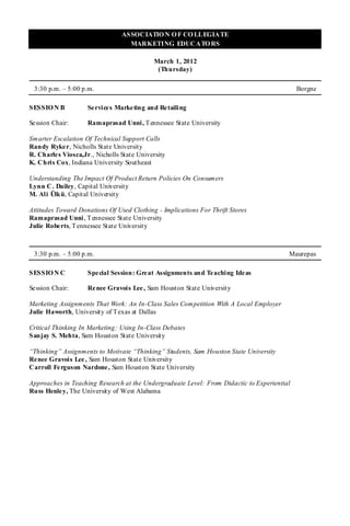 ASSOCIATIO N O F CO LLEGIATE
                                   MARKETING EDUCATO RS

                                             March 1, 2012
                                              (Thursday)

 3:30 p.m. – 5:00 p.m.                                                                      Borgne

SESSIO N B           Se rvices Marketing and Retailing

Se ssion Chair:      Ramaprasad Unni, T ennessee State University

Smarter Escalation Of Technical Support Calls
Randy Ryke r, Nicholls State University
R. Charle s Viosca,Jr., Nicholls State University
K. Chris Cox, Indiana University Southeast

Understanding The Impact Of Product Return Policies On Consumers
Lynn C. Dailey, Capital University
M. Ali Ülkü, Capital University

Attitudes Toward Donations Of Used Clothing - Implications For Thrift Stores
Ramaprasad Unni , T ennessee State University
Julie Robe rts, T ennessee State University



 3:30 p.m. – 5:00 p.m.                                                                  Maurepas

SESSIO N C           Spe cial Session: Great Assignments and Teaching Ideas

Se ssion Chair:      Re nee Gravois Lee , Sam Houston State University

Marketing Assignments That Work: An In-Class Sales Competition With A Local Employer
Julie Haworth, University of T exas at Dallas

Critical Thinking In Marketing: Using In-Class Debates
Sanjay S. Mehta, Sam Houston State University

“Thinking” Assignments to Motivate “Thinking” Students, Sam Houston State University
Re nee Gravois Lee , Sam Houston State University
Carroll Fe rguson Nardone, Sam Houston State University

Approaches in Teaching Research at the Undergraduate Level: From Didactic to Experiential
Russ Henle y, The University of West Alabama
 