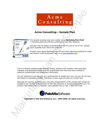 M
arketing
PlanPro
Sam
ple
Acme Consulting— Sample Plan
This sample business plan was created using Marketing Plan Pro®
—marketing planning software published by Palo Alto Software.
This plan may be edited using Marketing Plan Pro and is one of 70+ sample
plans available from within the software.
To learn more about Marketing Plan Pro and other planning products for small
and medium sized businesses, visit us at www.paloalto.com.
————————————————————————————————————————
This is a sample marketing plan and the names, locations and numbers may have been
changed, and substantial portions of the original plan text may have been omitted to
preserve confidentiality and proprietary information.
You are welcome to use this plan as a starting point to create your own, but you do not have
permission to reproduce, publish, distribute or even copy this plan as it exists here.
Requests for reprints, academic use, and other dissemination of this sample plan should be
emailed to the marketing department of Palo Alto Software at marketing@paloalto.com. For
product information visit our Website: www.paloalto.com or call: 1-800-229-7526.
Copyright © Palo Alto Software, Inc., 1995-2006. All rights reserved.
 