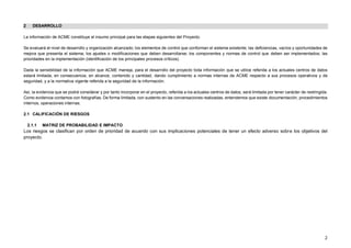 2
2 DESARROLLO
La información de ACME constituye el insumo principal para las etapas siguientes del Proyecto.
Se evaluará el nivel de desarrollo y organización alcanzado; los elementos de control que conforman el sistema existente; las deficiencias, vacíos y oportunidades de
mejora que presenta el sistema; los ajustes o modificaciones que deben desarrollarse; los componentes y normas de control que deben ser implementados; las
prioridades en la implementación (identificación de los principales procesos críticos).
Dada la sensibilidad de la información que ACME maneja, para el desarrollo del proyecto toda información que se utilice referida a los actuales centros de datos
estará limitada, en consecuencia, en alcance, contenido y cantidad, dando cumplimiento a normas internas de ACME respecto a sus procesos operativos y de
seguridad, y a la normativa vigente referida a la seguridad de la información.
Así, la evidencia que se podrá considerar y por tanto incorporar en el proyecto, referida a los actuales centros de datos, será limitada por tener carácter de restringida.
Como evidencia contamos con fotografías. De forma limitada, con sustento en las conversaciones realizadas, entendemos que existe documentación, procedimientos
internos, operaciones internas.
2.1 CALIFICACIÓN DE RIESGOS
2.1.1 MATRIZ DE PROBABILIDAD E IMPACTO
Los riesgos se clasifican por orden de prioridad de acuerdo con sus implicaciones potenciales de tener un efecto adverso sobre los objetivos del
proyecto.
 
