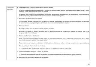 24
Conclusiones
específicas
 Espacios asignados al centro de datos y dentro del centro de datos:
No son los más apropiados debido a que desde el año 2009 no ha crecido el área asignada para los gabinetes de la sala blanca, lo que ha
crecido es el nivel de hacimiento de equipos por gabinete.
El centro de datos PRINCIPAL no permite apoyar necesidades de crecimiento de infraestructura de servidores y de comunicaciones que
puedan surgir como producto del desarrollo de nuevos servicios para los contribuyentes.
 Arquitectura de cableado del centro de datos:
El gran volumen de cables que pasan por el piso técnico ha generado un desborde de las bandejas de cableado impidiendo un crecimiento
de equipamiento futuro, ya que obligaría a la instalación de un nuevo cableado eléctrico y de datos.
 Rutas de cableado:
No existe un control sobre las rutas de cableado eléctrico y de datos.
No existe un rotulado en los mismos y muchos de ellos que se encuentran dentro del piso técnico ya no tienen una finalidad, dado que en
su oportunidad no fueron retirados.
 Sistema de enfriamiento o climatización:
Existe sobredimensionamiento debido a que el sistema no presenta las condiciones para un enfriamiento óptimo a causa de que el piso
técnico está saturado de cableado eléctrico y de datos.
 Documentación de las instalaciones eléctricas a nivel de los tableros eléctricos que reciben y distribuyen energía de los grupos electrógenos:
No se cumple con la documentación recomendada.
La actual infraestructura de cableado de datos no cumple con los estándares de cableado estructurado.
 Conexionado eléctrico de equipos al interior del gabinete:
La instalación del equipamiento dentro de los gabinetes no cumple completamente con las normas que rigen su instalación.
 Aterramiento del equipamiento al interior de los gabinetes:
 