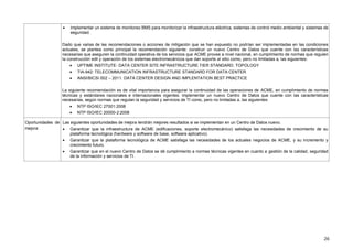 26
 Implementar un sistema de monitoreo BMS para monitorizar la infraestructura eléctrica, sistemas de control medio ambiental y sistemas de
seguridad.
Dado que varias de las recomendaciones o acciones de mitigación que se han expuesto no podrían ser implementadas en las condiciones
actuales, se plantea como principal la recomendación siguiente: construir un nuevo Centro de Datos que cuente con las características
necesarias que aseguren la continuidad operativa de los servicios que ACME provee a nivel nacional, en cumplimiento de normas que regulen
la construcción edil y operación de los sistemas electromecánicos que dan soporte al sitio como, pero no limitadas a, las siguientes:
 UPTIME INSTITUTE- DATA CENTER SITE INFRASTRUCTURE TIER STANDARD: TOPOLOGY
 TIA-942: TELECOMMUNICATION INFRASTRUCTURE STANDARD FOR DATA CENTER
 ANSI/BICSI 002 – 2011: DATA CENTER DESIGN AND IMPLENTATION BEST PRACTICE
La siguiente recomendación es de vital importancia para asegurar la continuidad de las operaciones de ACME, en cumplimiento de normas
técnicas y estándares nacionales e internacionales vigentes: implementar un nuevo Centro de Datos que cuente con las características
necesarias, según normas que regulan la seguridad y servicios de TI como, pero no limitadas a, las siguientes:
 NTP ISO/IEC 27001:2008
 NTP ISO/IEC 20000-2:2008
Oportunidades de
mejora
Las siguientes oportunidades de mejora tendrán mejores resultados si se implementan en un Centro de Datos nuevo.
 Garantizar que la infraestructura de ACME (edificaciones, soporte electromecánico) satisfaga las necesidades de crecimiento de su
plataforma tecnológica (hardware y software de base, software aplicativo).
 Garantizar que la plataforma tecnológica de ACME satisfaga las necesidades de los actuales negocios de ACME, y su incremento y
crecimiento futuro.
 Garantizar que en el nuevo Centro de Datos se dé cumplimiento a normas técnicas vigentes en cuanto a gestión de la calidad, seguridad
de la información y servicios de TI.
 