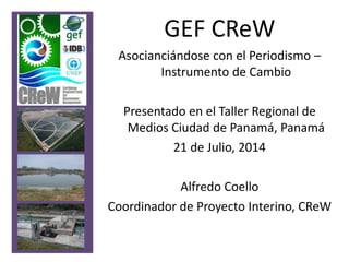 GEF CReW
Asocianciándose con el Periodismo –
Instrumento de Cambio
Presentado en el Taller Regional de
Medios Ciudad de Panamá, Panamá
21 de Julio, 2014
Alfredo Coello
Coordinador de Proyecto Interino, CReW
 