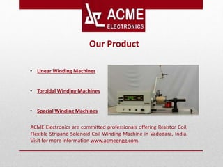 ACME Electronics are committed professionals offering Resistor Coil,
Flexible Stripand Solenoid Coil Winding Machine in Vadodara, India.
Visit for more information www.acmeengg.com.
• Linear Winding Machines
• Toroidal Winding Machines
• Special Winding Machines
Our Product
 