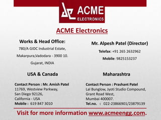 Works & Head Office:
780/A GIDC Industrial Estate,
Makarpura,Vadodara - 3900 10.
Gujarat, INDIA
USA & Canada
Contact Person : Mr. Amish Patel
11769, Westview Parkway,
San Diego 92126,
California - USA
Mobile : 619 847 3010
Mr. Alpesh Patel (Director)
Telefax: +91 265 2632962
Mobile: 9825153237
Maharashtra
Contact Person : Prashant Patel
Lal Bunglow, Jyoti Studio Compound,
Grant Road West,
Mumbai 400007.
Tel.no. : 022-23866901/23879139
ACME Electronics
Visit for more information www.acmeengg.com.
 