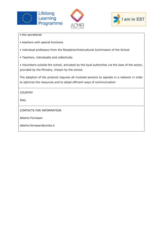 • the secretariat 
• teachers with special functions 
• individual professors from the Reception/Intercultural Commission of the School 
• Teachers, individually and collectively 
• Volunteers outside the school, activated by the local authorities via the laws of the sector, provided by the Ministry, chosen by the school. 
The adoption of the protocol requires all involved persons to operate in a network in order to optimize the resources and to adopt efficient ways of communication 
COUNTRY 
Italy 
CONTACTS FOR INFORMATION 
Alberto Fornasari 
alberto.fornasari@uniba.it 
 