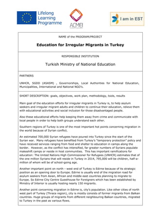 NAME of the PROGRAM/PROJECT 
Education for Irregular Migrants in Turkey 
RESPONSIBLE INSTITUTION 
Turkish Ministry of National Education 
PARTNERS 
UNHCR, SGDD (ASASM) , Governorships, Local Authorities for National Education, Municipalities, International and National NGO’s. 
SHORT DESCRIPTION: goals, objectives, work plan, methodology, tools, results 
Main goal of the education efforts for irregular migrants in Turkey is, to help asylum seekers and irregular migrant adults and children to continue their education, relieve them with educational activities and social inclusion for those disadvantaged people. 
Also these educational efforts help keeping them away from crime and communicate with local people in order to help both groups understand each other. 
Southern regions of Turkey is one of the most important hot points concerning migration in the world because of Syrian conflict. 
An estimated 700,000 Syrian refugees have poured into Turkey since the start of the Syrian war. Many refugees have benefited from Turkey’s “temporary protection” policy and have received services ranging from food and shelter to education in camps along the border. However, as the conflict has intensified, far greater numbers of Syrians populate makeshift camps or reside in host communities. This has important ramifications for education: The United Nations High Commissioner for Refugees (UNHCR) estimates that of the one million Syrians that will reside in Turkey in 2014, 795,000 will be children, half-a- million of whom will be of school-going age. 
Another important point on north - west end of Turkey is Edirne because of its strategic position as an opening door to Europe. Edirne is usually end of the migration road for asylum seekers from Asian, African and middle east countries planning to migrate to Europe. So Edirne City Centre Guesthouse for Foreigners which has been established by Ministry of Interior is usually hosting nearly 150 migrants. 
Another point concerning migration in Edirne is, city’s population. Like other cities of north west part of Turkey (Thrace region), city is mostly consists of former migrants from Balkan countries. Huge groups of migrants from different neighbouring Balkan countries, migrated to Turkey in the past as various flows.  