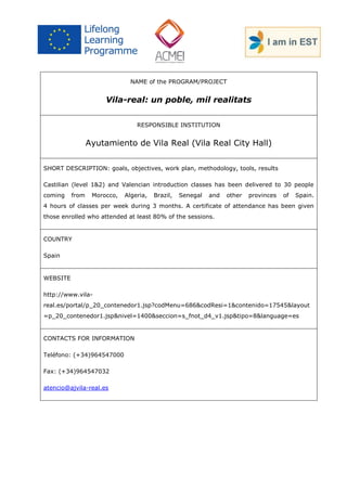 NAME of the PROGRAM/PROJECT 
Vila-real: un poble, mil realitats 
RESPONSIBLE INSTITUTION 
Ayutamiento de Vila Real (Vila Real City Hall) 
SHORT DESCRIPTION: goals, objectives, work plan, methodology, tools, results 
Castilian (level 1&2) and Valencian introduction classes has been delivered to 30 people coming from Morocco, Algeria, Brazil, Senegal and other provinces of Spain. 4 hours of classes per week during 3 months. A certificate of attendance has been given those enrolled who attended at least 80% of the sessions. 
COUNTRY 
Spain 
WEBSITE 
http://www.vila- real.es/portal/p_20_contenedor1.jsp?codMenu=686&codResi=1&contenido=17545&layout=p_20_contenedor1.jsp&nivel=1400&seccion=s_fnot_d4_v1.jsp&tipo=8&language=es 
CONTACTS FOR INFORMATION 
Teléfono: (+34)964547000 
Fax: (+34)964547032 
atencio@ajvila-real.es 
 