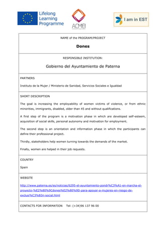 NAME of the PROGRAM/PROJECT 
Dones 
RESPONSIBLE INSTITUTION: 
Gobierno del Ayuntamiento de Paterna 
PARTNERS 
Instituto de la Mujer / Ministerio de Sanidad, Servicios Sociales e Igualdad 
SHORT DESCRIPTION 
The goal is increasing the employability of women victims of violence, or from ethnic minorities, immigrants, disabled, older than 45 and without qualifications. 
A first step of the program is a motivation phase in which are developed self-esteem, acquisition of social skills, personal autonomy and motivation for employment. 
The second step is an orientation and information phase in which the participants can define their professional project. 
Thirdly, stakeholders help women turning towards the demands of the market. 
Finally, women are helped in their job requests. 
COUNTRY 
Spain 
WEBSITE 
http://www.paterna.es/es/noticias/6295-el-ayuntamiento-pondr%C3%A1-en-marcha-el- proyecto-%E2%80%9Cdones%E2%80%9D-para-apoyar-a-mujeres-en-riesgo-de- exclusi%C3%B3n-social.html 
CONTACTS FOR INFORMATION Tel: (+34)96 137 96 00  