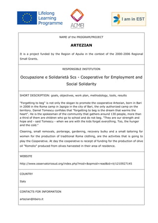 NAME of the PROGRAM/PROJECT 
ARTEZIAN 
It is a project funded by the Region of Apulia in the context of the 2000-2006 Regional Small Grants. 
RESPONSIBLE INSTITUTION 
Occupazione e Solidarietà Scs - Cooperative for Employment and Social Solidarity 
SHORT DESCRIPTION: goals, objectives, work plan, methodology, tools, results 
"Forgetting to beg" is not only the slogan to promote the cooperative Artezian, born in Bari in 2008 in the Roma camp in Japigia in the city of Bari, the only authorized camp on the territory. Daniel Tomescu confides that "forgetting to beg is the dream that warms the heart". He is the spokesman of the community that gathers around 130 people, more than a third of them are children who go to school and do not beg. "They are our strength and hope and - said Tomescu - when we are with the kids forget everything. Too, the hunger and the cold." 
Cleaning, small removals, porterage, gardening, recovery bulky and a small tailoring for women for the production of traditional Roma clothing, are the activities that is going to play the Cooperative. At day the cooperative is receipt of funding for the production of olive oil "Romolio" produced from olives harvested in their area of residence. 
WEBSITE 
http://www.osservatoriosud.org/index.php?mod=&opmod=read&id=it/1210927145 
COUNTRY 
Italy 
CONTACTS FOR INFORMATION 
artezian@libero.it  