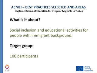 ACMEI – BEST PRACTICES SELECTED AND AREAS 
Implementation of Education for Irregular Migrants in Turkey 
What is it about? Social inclusion and educational activities for people with immigrant background. Target group: 100 participants  