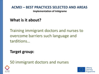 ACMEI – BEST PRACTICES SELECTED AND AREAS 
Implementation of Intégrame 
What is it about? 
Training immigrant doctors and nurses to overcome barriers such language and tarditions… 
Target group: 
50 immigrant doctors and nurses  