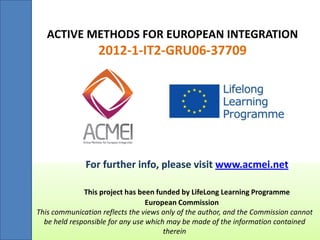 ACTIVE METHODS FOR EUROPEAN INTEGRATION 
2012-1-IT2-GRU06-37709 
For further info, please visit www.acmei.net This project has been funded by LifeLong Learning Programme European Commission This communication reflects the views only of the author, and the Commission cannot be held responsible for any use which may be made of the information contained therein 